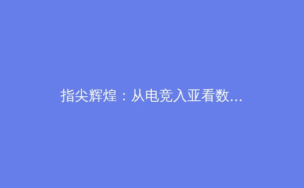 指尖辉煌：从电竞入亚看数字体育的崛起与未来挑战 - 3