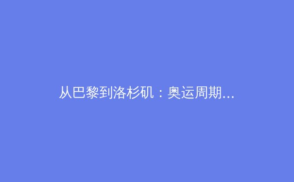 从巴黎到洛杉矶：奥运周期下的中国体育战略转型与挑战 - 3
