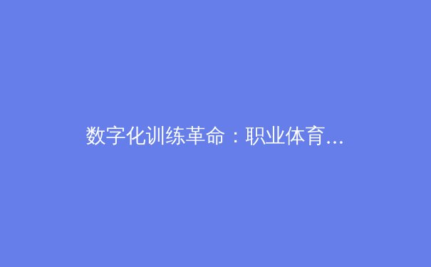 数字化训练革命：职业体育如何通过AI与大数据重塑竞技极限 - 2