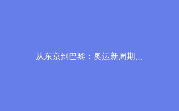 从东京到巴黎：奥运新周期下中国体育的战略转型与价值重塑 - 4