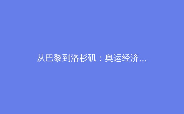 从巴黎到洛杉矶：奥运经济账背后的全球体育治理新变局 - 3