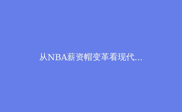 从NBA薪资帽变革看现代职业体育的经济博弈与竞技平衡 - 2